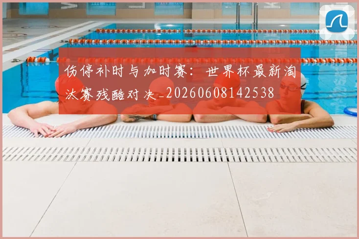 伤停补时与加时赛：世界杯最新淘汰赛残酷对决_20260608142538