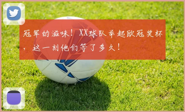冠军的滋味!XX球队举起欧冠奖杯,这一刻他们等了多久!