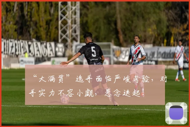 “大满贯”选手面临严峻考验,对手实力不容小觑,悬念迭起!