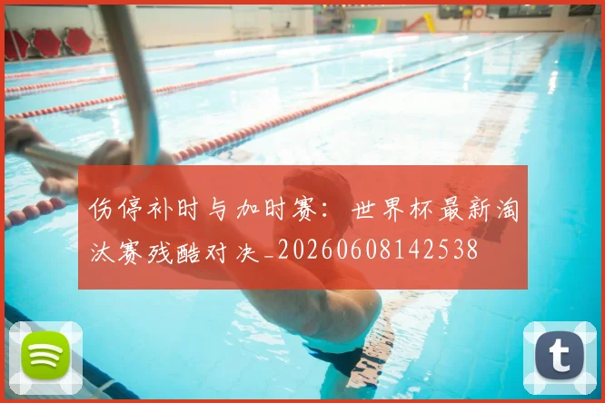 伤停补时与加时赛：世界杯最新淘汰赛残酷对决_20260608142538